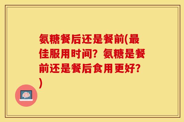 氨糖餐后还是餐前(佳服用时间?氨糖是餐前还是餐后食用更好?) 氨糖餐后还是餐前(佳服用时间?氨糖是餐前还是餐后食用更好?)