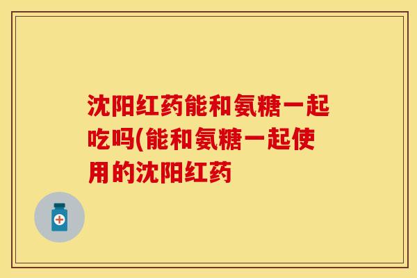 沈阳红药能和氨糖一起吃吗(能和氨糖一起使用的沈阳红药