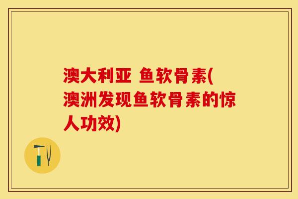 澳大利亚 鱼软骨素(澳洲发现鱼软骨素的惊人功效)