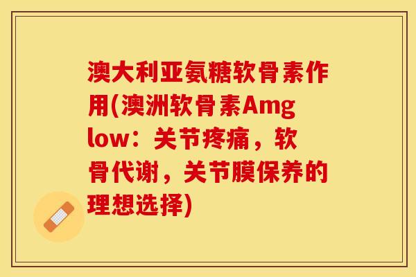 澳大利亚氨糖软骨素作用(澳洲软骨素Amglow：关节疼痛，软骨代谢，关节膜保养的理想选择)