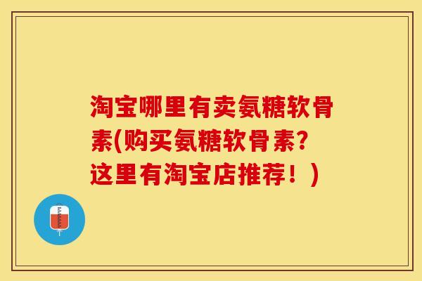 淘宝哪里有卖氨糖软骨素(购买氨糖软骨素？这里有淘宝店推荐！)