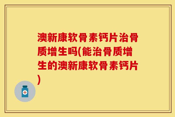 澳新康软骨素钙片治骨质增生吗(能治骨质增生的澳新康软骨素钙片)