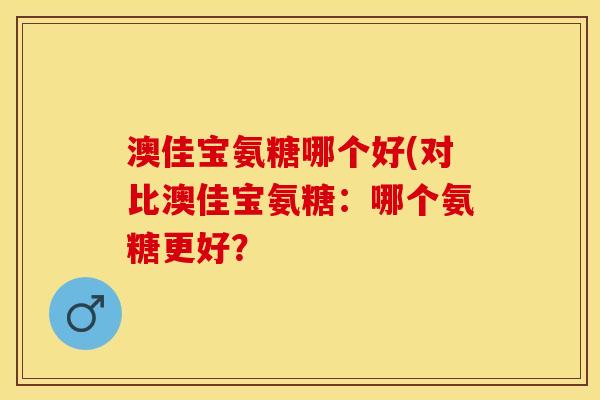 澳佳宝氨糖哪个好(对比澳佳宝氨糖：哪个氨糖更好？
