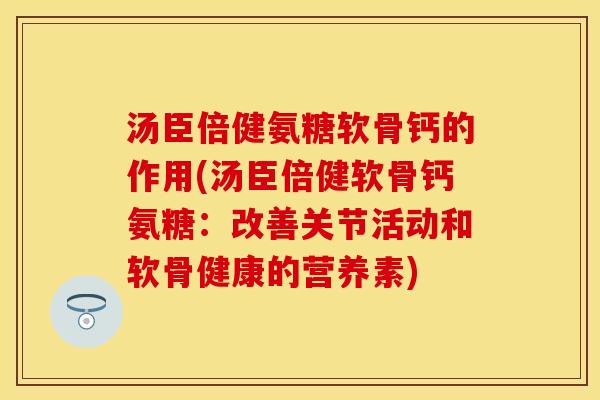 汤臣倍健氨糖软骨钙的作用(汤臣倍健软骨钙氨糖：改善关节活动和软骨健康的营养素)