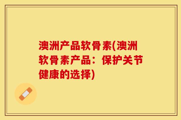 澳洲产品软骨素(澳洲软骨素产品：保护关节健康的选择)