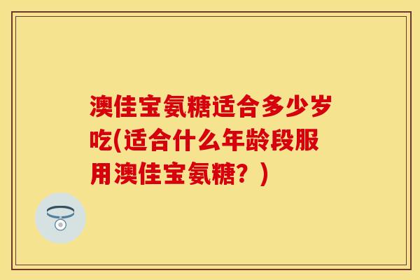 澳佳宝氨糖适合多少岁吃(适合什么年龄段服用澳佳宝氨糖？)