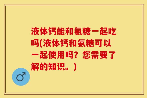 液体钙能和氨糖一起吃吗(液体钙和氨糖可以一起使用吗？您需要了解的知识。)