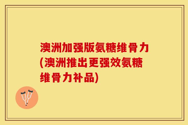 澳洲加强版氨糖维骨力(澳洲推出更强效氨糖维骨力补品)