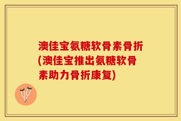 澳佳宝氨糖软骨素(澳佳宝推出氨糖软骨素助力康复)