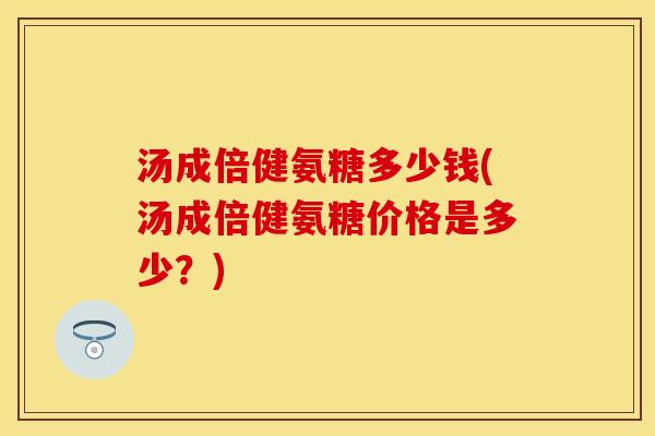 汤成倍健氨糖多少钱(汤成倍健氨糖价格是多少?) 汤成倍健氨糖多少钱(汤成倍健氨糖价格是多少?)