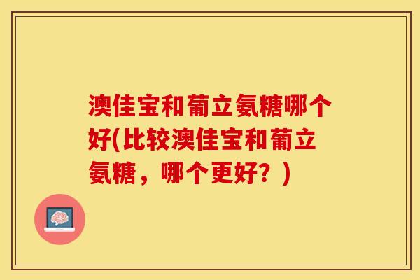 澳佳宝和葡立氨糖哪个好(比较澳佳宝和葡立氨糖，哪个更好？)