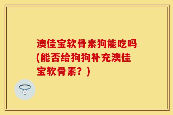 澳佳宝软骨素狗能吃吗(能否给狗狗补充澳佳宝软骨素？)