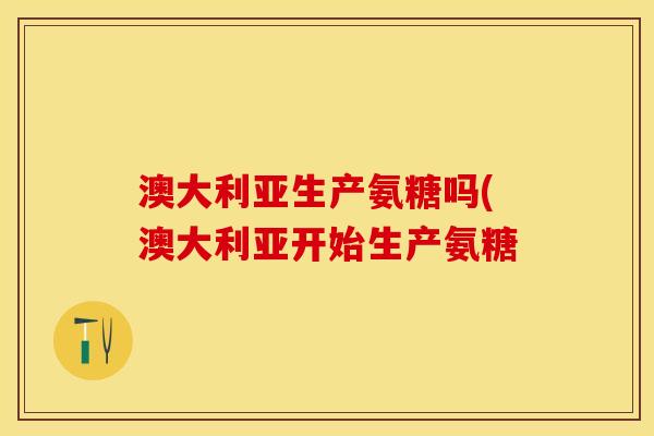 澳大利亚生产氨糖吗(澳大利亚开始生产氨糖