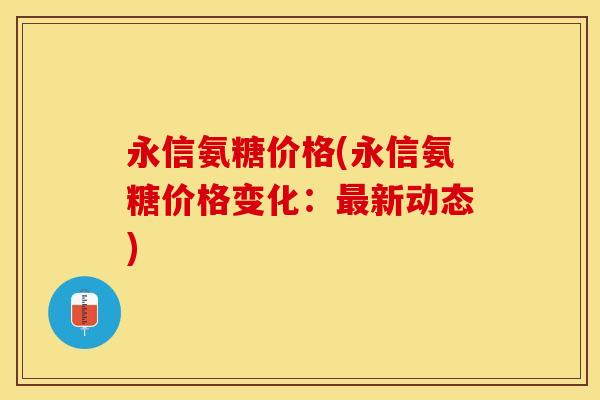 永信氨糖价格(永信氨糖价格变化：最新动态)