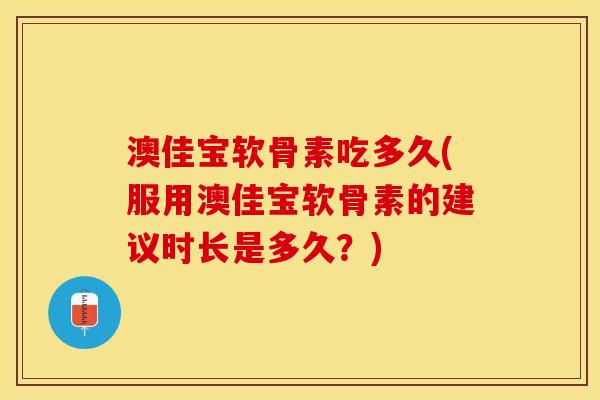 澳佳宝软骨素吃多久(服用澳佳宝软骨素的建议时长是多久？)