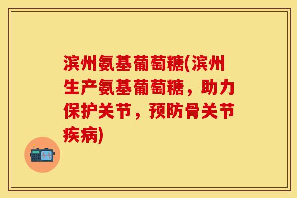 滨州氨基葡萄糖(滨州生产氨基葡萄糖，助力保护关节，预防骨关节疾病)