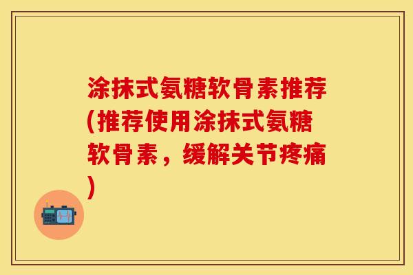 涂抹式氨糖软骨素推荐(推荐使用涂抹式氨糖软骨素，缓解关节疼痛)