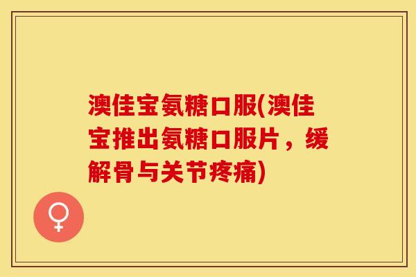 澳佳宝氨糖口服(澳佳宝推出氨糖口服片，缓解骨与关节疼痛)
