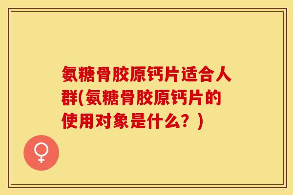 氨糖骨胶原钙片适合人群(氨糖骨胶原钙片的使用对象是什么？)