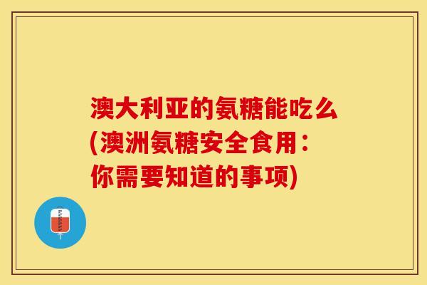 澳大利亚的氨糖能吃么(澳洲氨糖安全食用：你需要知道的事项)
