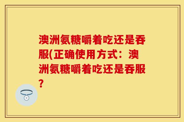 澳洲氨糖嚼着吃还是吞服(正确使用方式：澳洲氨糖嚼着吃还是吞服？