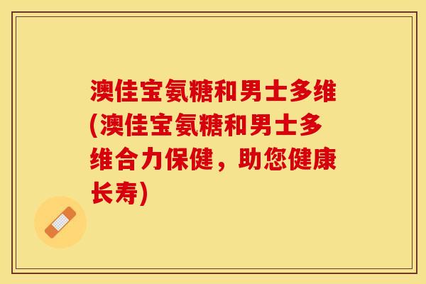 澳佳宝氨糖和男士多维(澳佳宝氨糖和男士多维合力保健，助您健康长寿)
