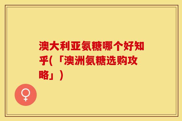 澳大利亚氨糖哪个好知乎(「澳洲氨糖选购攻略」)