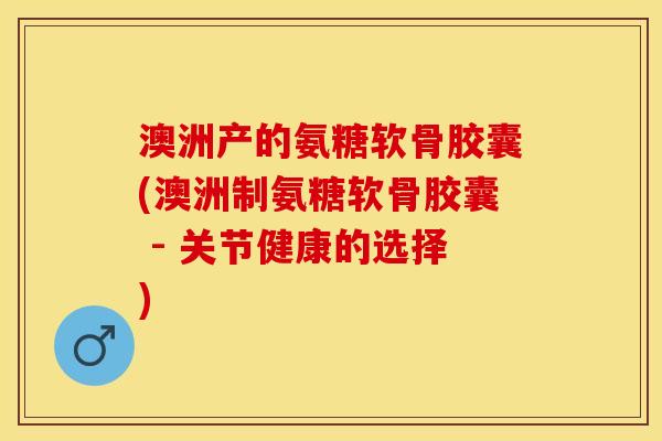 澳洲产的氨糖软骨胶囊(澳洲制氨糖软骨胶囊 - 关节健康的选择)