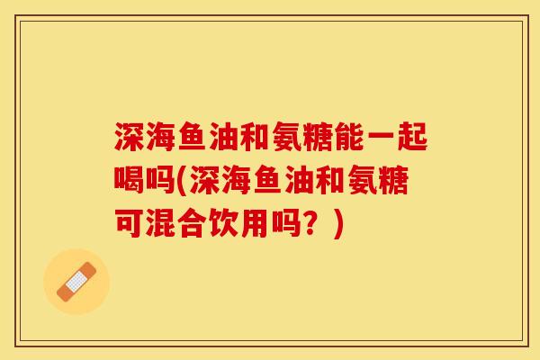 深海鱼油和氨糖能一起喝吗(深海鱼油和氨糖可混合饮用吗?) 深海鱼油和氨糖能一起喝吗(深海鱼油和氨糖可混合饮用吗?)