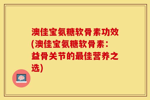 澳佳宝氨糖软骨素功效(澳佳宝氨糖软骨素：益骨关节的佳营养之选)
