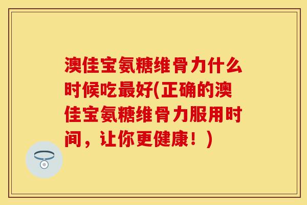 澳佳宝氨糖维骨力什么时候吃最好(正确的澳佳宝氨糖维骨力服用时间，让你更健康！)