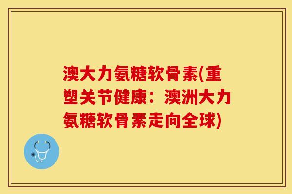 澳大力氨糖软骨素(重塑关节健康：澳洲大力氨糖软骨素走向全球)