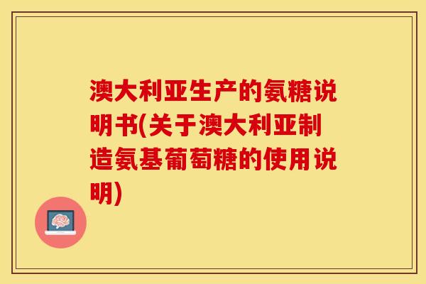 澳大利亚生产的氨糖说明书(关于澳大利亚制造氨基葡萄糖的使用说明)