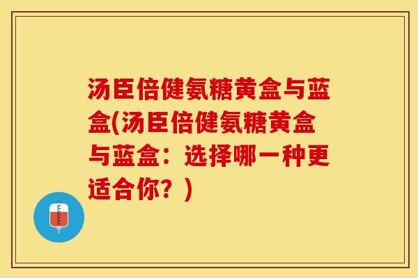 汤臣倍健氨糖黄盒与蓝盒(汤臣倍健氨糖黄盒与蓝盒：选择哪一种更适合你？)
