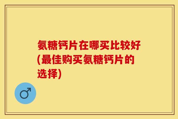 氨糖钙片在哪买比较好(佳购买氨糖钙片的选择) 氨糖钙片在哪买比较好(佳购买氨糖钙片的选择)