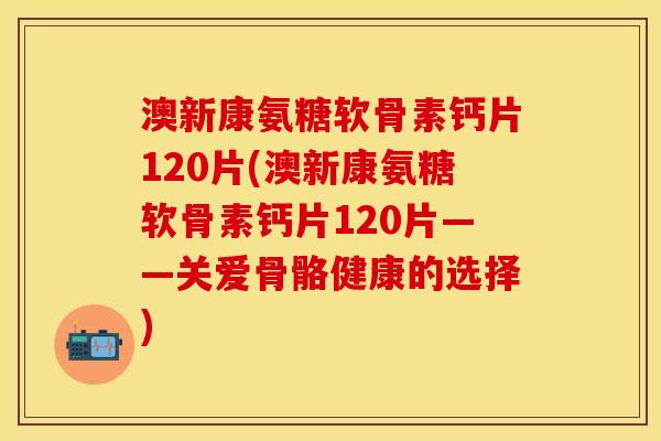 澳新康氨糖软骨素钙片120片(澳新康氨糖软骨素钙片120片——关爱骨骼健康的选择)