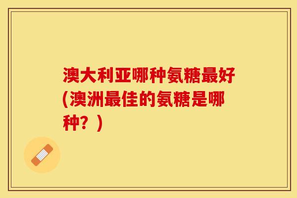 澳大利亚哪种氨糖最好(澳洲最佳的氨糖是哪种？)