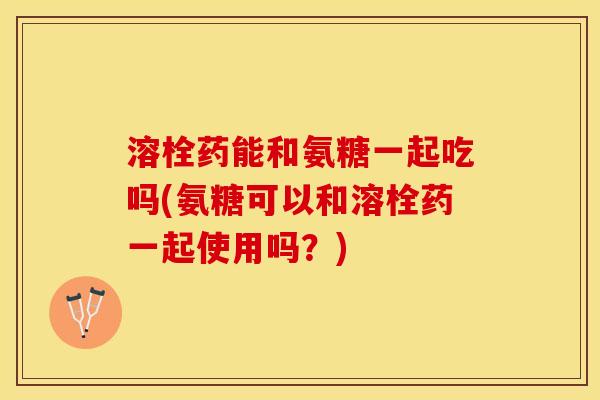 溶栓药能和氨糖一起吃吗(氨糖可以和溶栓药一起使用吗?) 溶栓药能和氨糖一起吃吗(氨糖可以和溶栓药一起使用吗?)