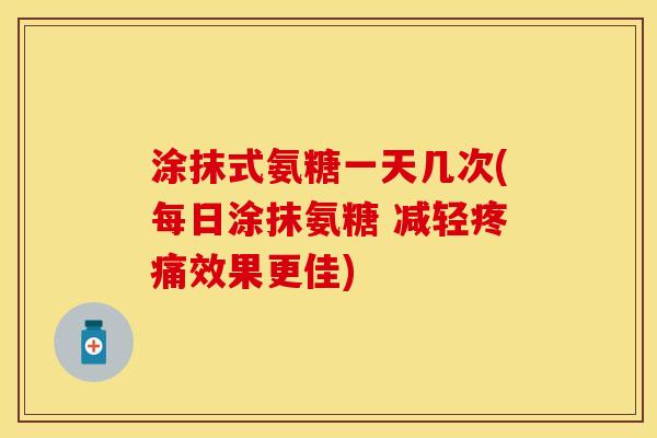 涂抹式氨糖一天几次(每日涂抹氨糖 减轻疼痛效果更佳)