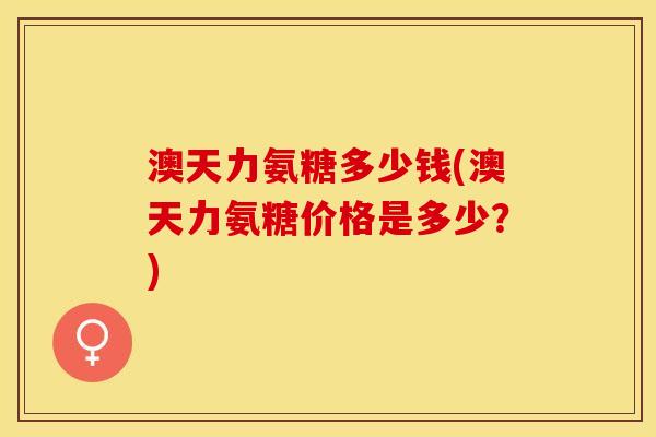 澳天力氨糖多少钱(澳天力氨糖价格是多少?) 澳天力氨糖多少钱(澳天力氨糖价格是多少?)