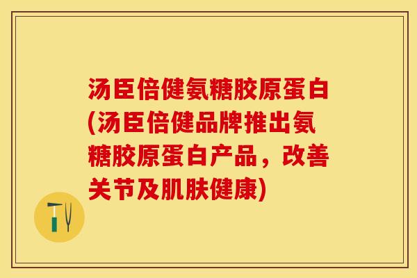 汤臣倍健氨糖胶原蛋白(汤臣倍健品牌推出氨糖胶原蛋白产品,改善关节及健康) 汤臣倍健氨糖胶原蛋白(汤臣倍健品牌推出氨糖胶原蛋白产品,改善关节及健康)