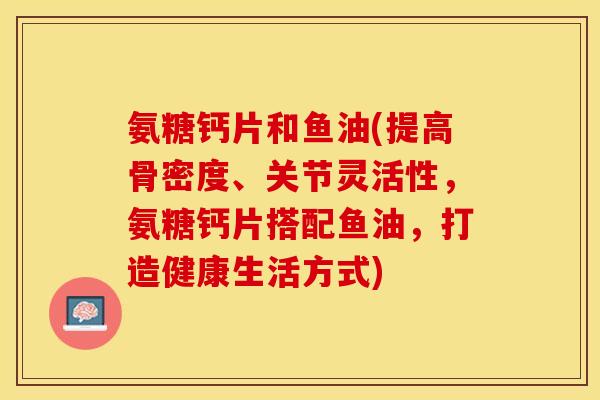 氨糖钙片和鱼油(提高骨密度、关节灵活性,氨糖钙片搭配鱼油,打造健康生活方式) 氨糖钙片和鱼油(提高骨密度、关节灵活性,氨糖钙片搭配鱼油,打造健康生活方式)