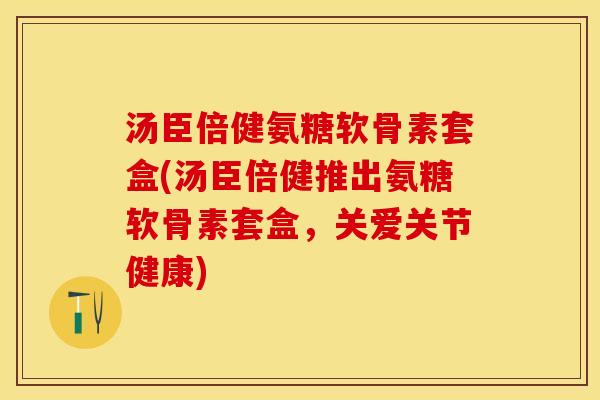 汤臣倍健氨糖软骨素套盒(汤臣倍健推出氨糖软骨素套盒,关爱关节健康) 汤臣倍健氨糖软骨素套盒(汤臣倍健推出氨糖软骨素套盒,关爱关节健康)