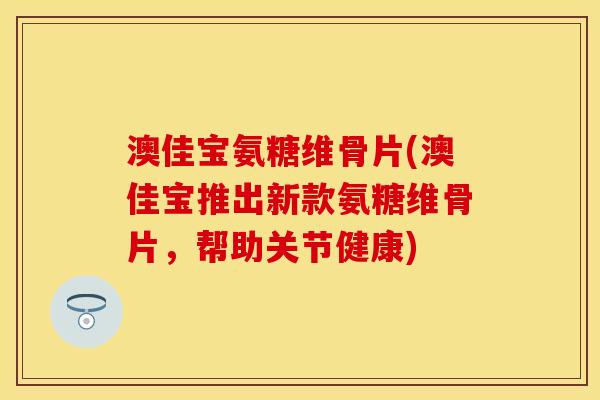 澳佳宝氨糖维骨片(澳佳宝推出新款氨糖维骨片，帮助关节健康)