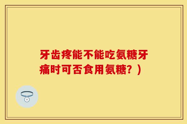 牙齿疼能不能吃氨糖牙痛时可否食用氨糖？)