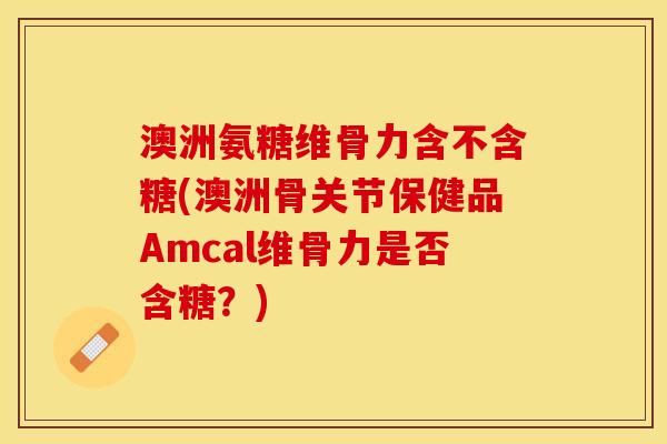 澳洲氨糖维骨力含不含糖(澳洲骨关节保健品Amcal维骨力是否含糖？)