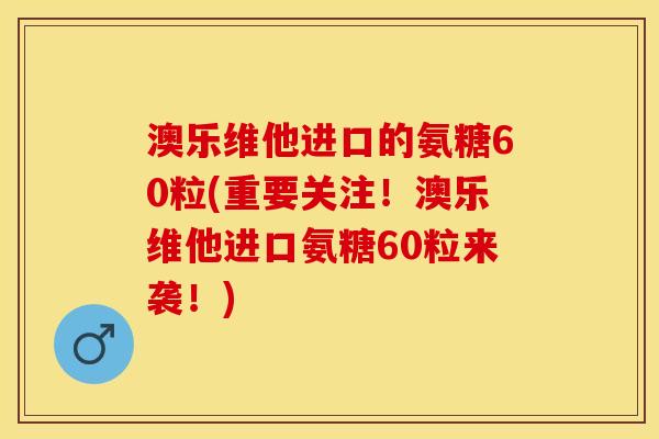 澳乐维他进口的氨糖60粒(重要关注！澳乐维他进口氨糖60粒来袭！)