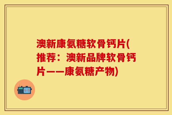 澳新康氨糖软骨钙片(推荐：澳新品牌软骨钙片——康氨糖产物)