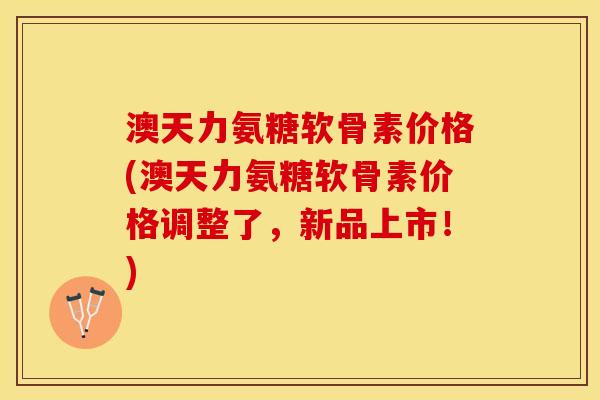 澳天力氨糖软骨素价格(澳天力氨糖软骨素价格调整了，新品上市！)