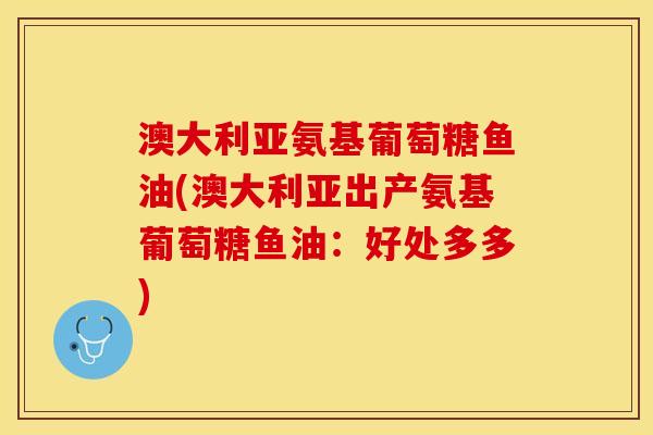 澳大利亚氨基葡萄糖鱼油(澳大利亚出产氨基葡萄糖鱼油:好处多多) 澳大利亚氨基葡萄糖鱼油(澳大利亚出产氨基葡萄糖鱼油:好处多多)